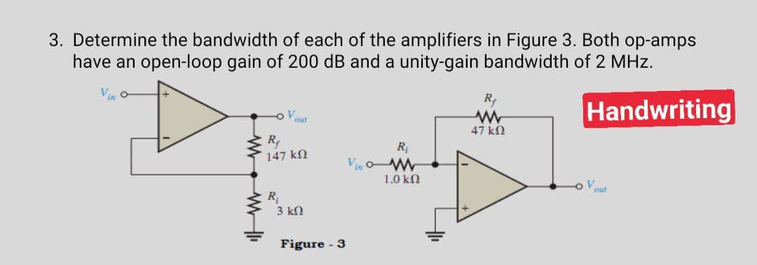 3. Determine the bandwidth of each of the amplifiers in Figure 3. Both op-amps
have an open-loop gain of 200 dB and a unity-gain bandwidth of 2 MHz.
R
Handwriting
out
47 kN
R
147 kN
R
Vin oW
1.0 kN
out
R,
3 kN
Figure - 3
