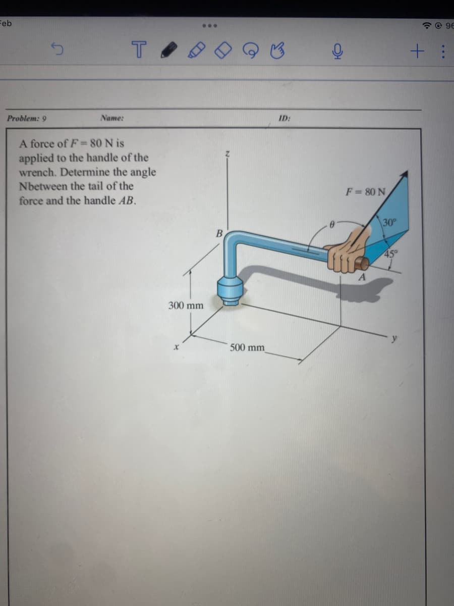 Feb
Problem: 9
Name:
T
A force of F = 80 Nis
applied to the handle of the
wrench. Determine the angle
Nbetween the tail of the
force and the handle AB.
300 mm
B
500 mm
ID:
F = 80 N
30°
45°
+
96