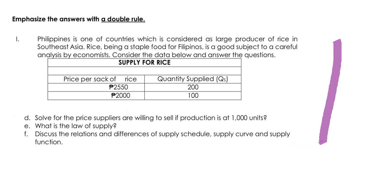 Emphasize the answers with a double rule.
I.
Philippines is one of countries which is considered as large producer of rice in
Southeast Asia. Rice, being a staple food for Filipinos, is a good subject to a careful
analysis by economists. Consider the data below and answer the questions.
SUPPLY FOR RICE
Price per sack of rice
P2550
P2000
Quantity Supplied (Qs)
200
100
d. Solve for the price suppliers are willing to sell if production is at 1,000 units?
e. What is the law of supply?
f. Discuss the relations and differences of supply schedule, supply curve and supply
function.