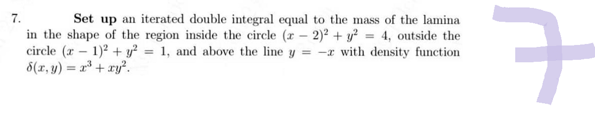 Set up an iterated double integral equal to the mass of the lamina
= 4, outside the
1, and above the line y = x with density function
7.
in the shape of the region inside the circle (x2)² + y?
circle (x – 1)2 + y?
d(x,y) = x + xy?.
ㅋ