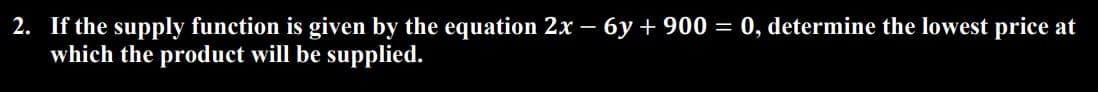 2. If the supply function is given by the equation 2x − 6y + 900 = 0, determine the lowest price at
which the product will be supplied.
