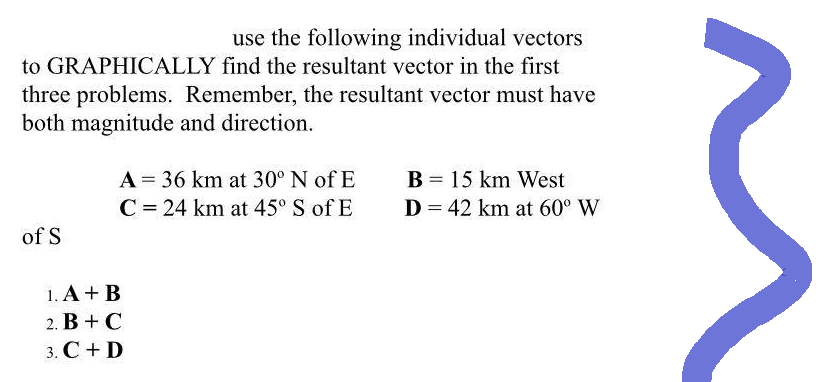 use the following individual vectors
to GRAPHICALLY find the resultant vector in the first
three problems. Remember, the resultant vector must have
both magnitude and direction.
of S
A = 36 km at 30° N of E
C = 24 km at 45° S of E
1. A + B
2. B+C
3. C + D
B = 15 km West
D = 42 km at 60⁰ W