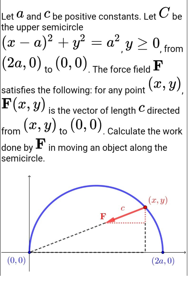 C
Let a and C be positive constants. Let be
с
the upper semicircle
(x − a)² + y²
= a² y ≥ 0, from
(2a, 0) to (0, 0). The force field F
(x, y)
satisfies the following: for any point
F(x, y) is the vector of length C directed
(x, y) to (0, 0). Calculate the work
from
done by F
in moving an object along the
semicircle.
(x, y)
F
(0,0)
(2a, 0)