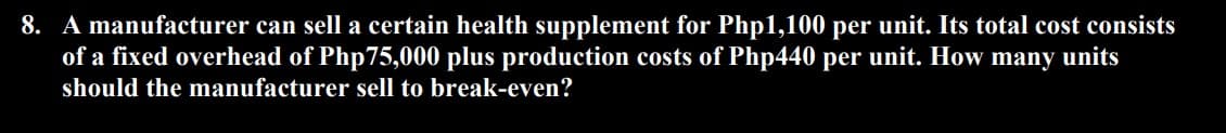 8. A manufacturer can sell a certain health supplement for Php1,100 per unit. Its total cost consists
of a fixed overhead of Php75,000 plus production costs of Php440 per unit. How many units
should the manufacturer sell to break-even?