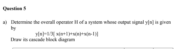 Question 5
a) Determine the overall operator H of a system whose output signal y[n] is given
by
y[n]=1/3[ x(n+1)+x(n)+x(n-1)]
Draw its cascade block diagram