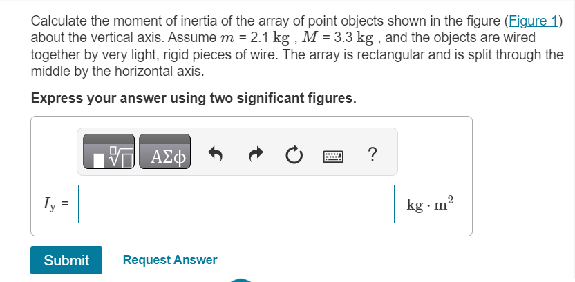 Calculate the moment of inertia of the array of point objects shown in the figure (Figure 1)
about the vertical axis. Assume m = 2.1 kg, M = 3.3 kg, and the objects are wired
together by very light, rigid pieces of wire. The array is rectangular and is split through the
middle by the horizontal axis.
Express your answer using two significant figures.
Iy
||
Submit
17 ΑΣΦ
V
Request Answer
?
kg.m²
