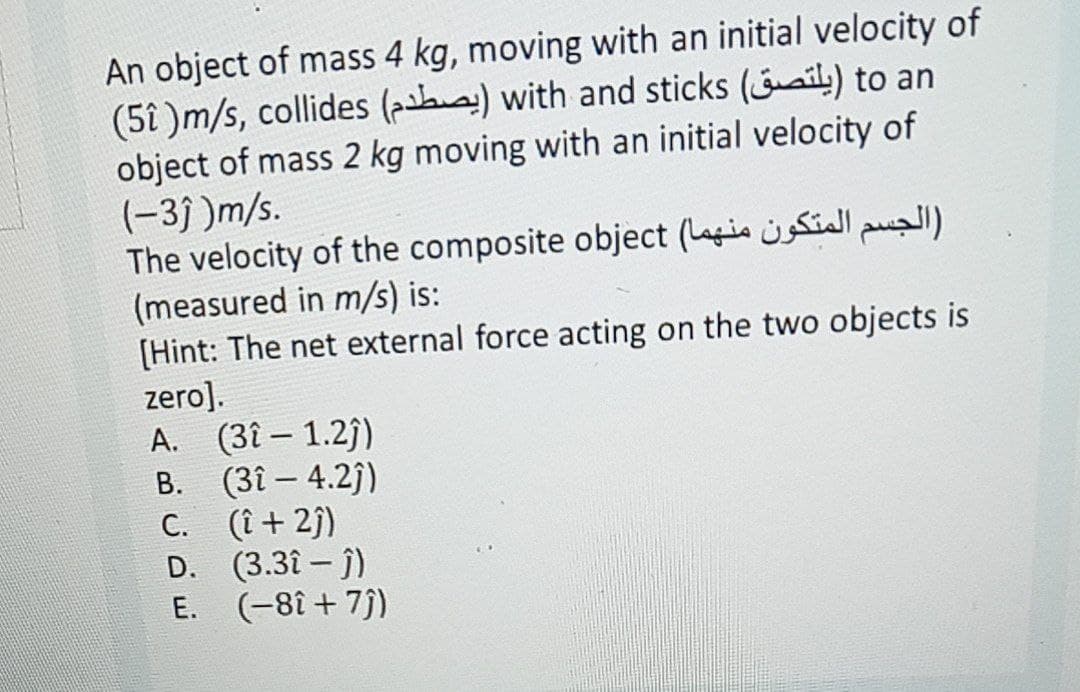 An object of mass 4 kg, moving with an initial velocity of
(5î )m/s, collides (p) with and sticks (ail) to an
object of mass 2 kg moving with an initial velocity of
(-3) )m/s.
The velocity of the composite object (Lais jfiall pu)
(measured in m/s) is:
[Hint: The net external force acting on the two objects is
zero].
A. (3î – 1.2j)
B. (3î – 4.2j)
C. (î + 2j)
D. (3.31 - j)
E. (-8î + 7j)

