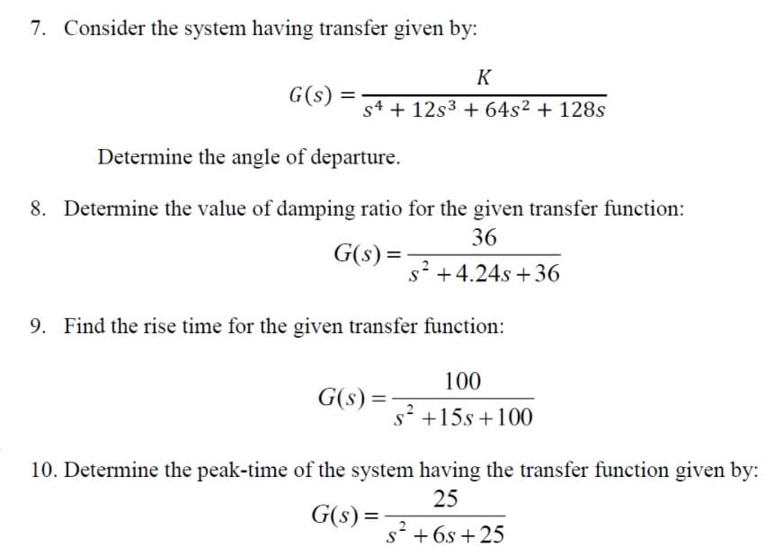 7. Consider the system having transfer given by:
K
G(s) =
s4 + 12s3 + 64s² + 128s
Determine the angle of departure.
8. Determine the value of damping ratio for the given transfer function:
36
G(s) =
s' +4.24s + 36
9. Find the rise time for the given transfer function:
100
G(s) =
%3D
s' +15s +100
10. Determine the peak-time of the system having the transfer function given by:
25
G(s) =-
%3D
s* + 6s +25
