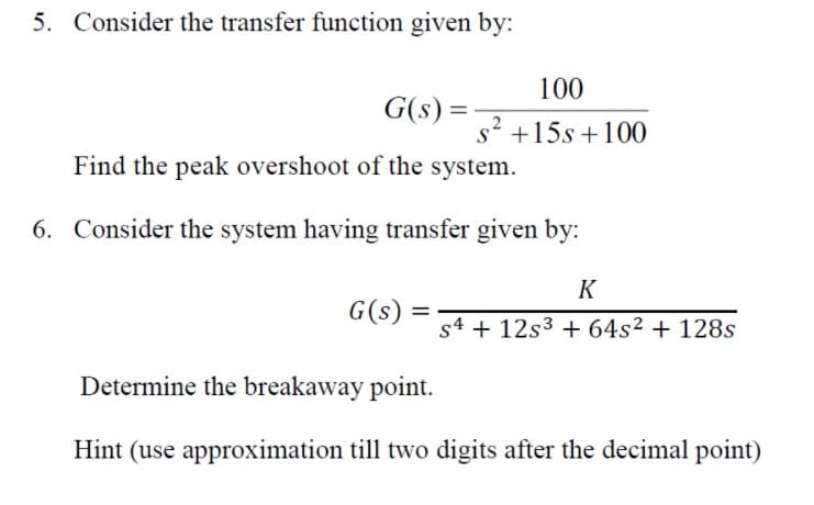 5. Consider the transfer function given by:
100
G(s) =
s +15s +100
Find the peak overshoot of the system.
6. Consider the system having transfer given by:
K
G(s)
%D
s4 + 12s3 + 64s² + 128s
Determine the breakaway point.
Hint (use approximation till two digits after the decimal point)
