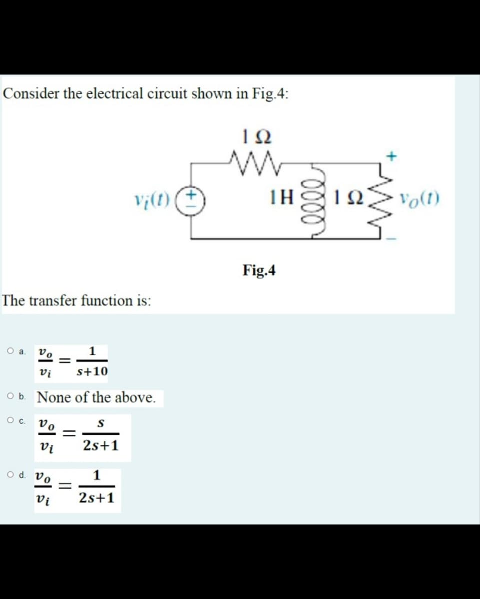 Consider the electrical circuit shown in Fig.4:
TH
Ω
Vo(1)
Fig.4
The transfer function is:
O a
v.
Vị
s+10
Ob. None of the above.
Oc.
S
°a
Vị
2s+1
o d. Vo
Vi
2s+1
