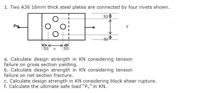 1. Two A36 16mm thick steel plates are connected by four rivets shown.
50
Pu
50 X 50
50
*********
a. Calculate design strength in KN considering tension
failure on gross section yielding.
b. Calculate design strength in KN considering tension
failure on net section fracture.
c. Calculate design strength in KN considering block shear rupture.
f. Calculate the ultimate safe load "Pu" in KN.