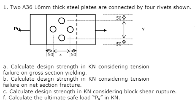 1. Two A36 16mm thick steel plates are connected by four rivets shown.
50
-10%
PU
50
X 50
50
Y
a. Calculate design strength in KN considering tension
failure on gross section yielding.
b. Calculate design strength in KN considering tension
failure on net section fracture.
c. Calculate design strength in KN considering block shear rupture.
f. Calculate the ultimate safe load "Pu" in KN.