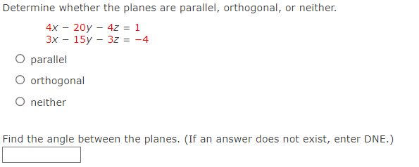 Determine whether the planes are parallel, orthogonal, or neither.
4x - 20y - 4z = 1
3x - 15y 3z = -4
O parallel
O orthogonal
O neither
Find the angle between the planes. (If an answer does not exist, enter DNE.)