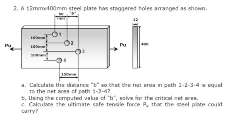 Pu
2. A 12mmx400mm steel plate has staggered holes arranged as shown.
100mm
100mm
100mm
60
mm
-O1
150mm
Pu
12
400
a. Calculate the distance "b" so that the net area in path 1-2-3-4 is equal
to the net area of path 1-2-4?
b. Using the computed value of "b", solve for the critical net area.
c. Calculate the ultimate safe tensile force Pu that the steel plate could
carry?