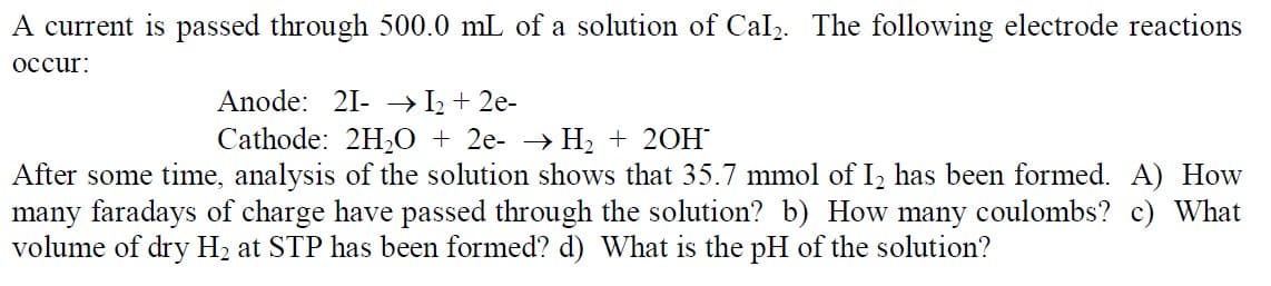 A current is passed through 500.0 mL of a solution of Cal2. The following electrode reactions
occur:
Anode: 21- → I2 + 2e-
Cathode: 2H20 + 2e- → H2 + 20H
After some time, analysis of the solution shows that 35.7 mmol of I, has been formed. A) How
many faradays of charge have passed through the solution? b) How many coulombs? c) What
volume of dry H2 at STP has been formed? d) What is the pH of the solution?
