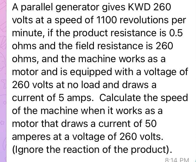 A parallel generator gives KWD 260
volts at a speed of 1100 revolutions per
minute, if the product resistance is 0.5
ohms and the field resistance is 260
ohms, and the machine works as a
motor and is equipped with a voltage of
260 volts at no load and draws a
current of 5 amps. Calculate the speed
of the machine when it works as a
motor that draws a current of 50
amperes at a voltage of 260 volts.
(Ignore the reaction of the product).
8:14 PM
