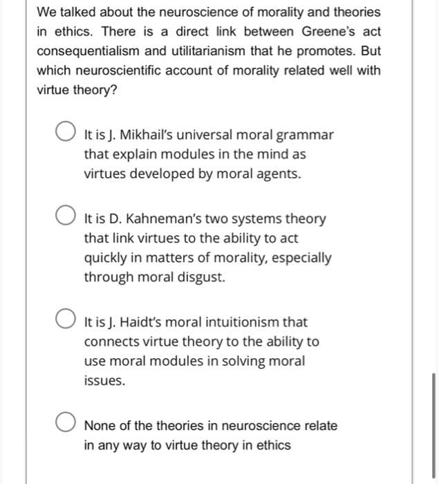 We talked about the neuroscience of morality and theories
in ethics. There is a direct link between Greene's act
consequentialism and utilitarianism that he promotes. But
which neuroscientific account of morality related well with
virtue theory?
O It is J. Mikhail's universal moral grammar
that explain modules in the mind as
virtues developed by moral agents.
O It is D. Kahneman's two systems theory
that link virtues to the ability to act
quickly in matters of morality, especially
through moral disgust.
O It is J. Haidt's moral intuitionism that
connects virtue theory to the ability to
use moral modules in solving moral
issues.
None of the theories in neuroscience relate
in any way to virtue theory in ethics

