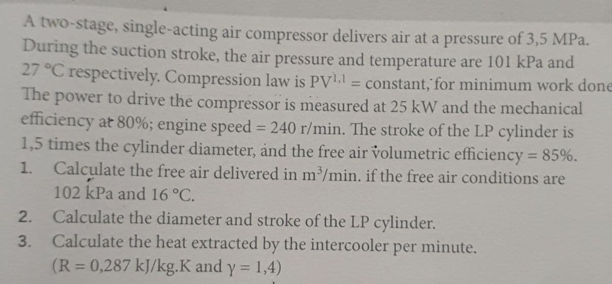 A two-stage, single-acting air compressor delivers air at a pressure of 3,5 MPa.
During the suction stroke, the air pressure and temperature are 101 kPa and
27 °C respectively. Compression law is PV. = constant, for minimum work done
The power to drive the compressor is measured at 25 kW and the mechanical
efficiency at 80%; engine speed = 240 r/min. The stroke of the LP cylinder is
1,5 times the cylinder diameter, and the free air volumetric efficiency 85%.
Calculate the free air delivered in m/min. if the free air conditions are
102 kPa and 16°C.
%3D
%3D
%3D
1.
Calculate the diameter and stroke of the LP cylinder.
3. Calculate the heat extracted by the intercooler per
2.
minute.
(R=0,287 kJ/kg.K and
y = 1,4)
%3D
%3D
