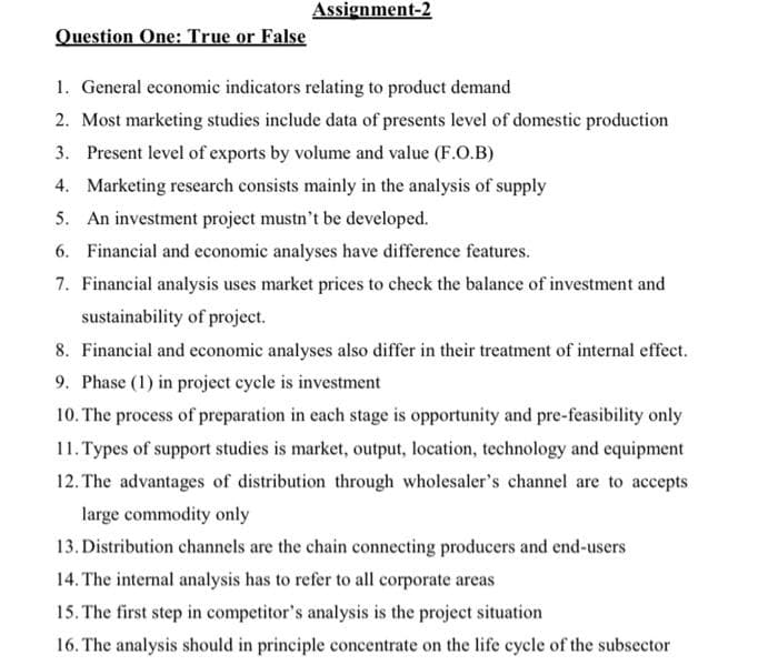 Question One: True or False
Assignment-2
1. General economic indicators relating to product demand
2. Most marketing studies include data of presents level of domestic production
3. Present level of exports by volume and value (F.O.B)
4. Marketing research consists mainly in the analysis of supply
5. An investment project mustn't be developed.
6. Financial and economic analyses have difference features.
7. Financial analysis uses market prices to check the balance of investment and
sustainability of project.
8. Financial and economic analyses also differ in their treatment of internal effect.
9. Phase (1) in project cycle is investment
10. The process of preparation in each stage is opportunity and pre-feasibility only
11. Types of support studies is market, output, location, technology and equipment
12. The advantages of distribution through wholesaler's channel are to accepts
large commodity only
13. Distribution channels are the chain connecting producers and end-users
14. The internal analysis has to refer to all corporate areas
15. The first step in competitor's analysis is the project situation
16. The analysis should in principle concentrate on the life cycle of the subsector