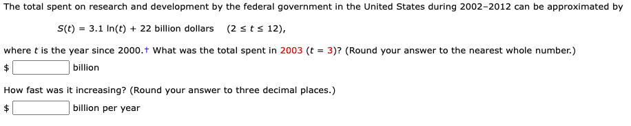 The total spent on research and development by the federal government in the United States during 2002-2012 can be approximated by
S(t) = 3.1 In(t) + 22 billion dollars (2 sts 12),
where t is the year since 2000.t What was the total spent in 2003 (t = 3)? (Round your answer to the nearest whole number.)
$
billion
How fast was it increasing? (Round your answer to three decimal places.)
billion per year
