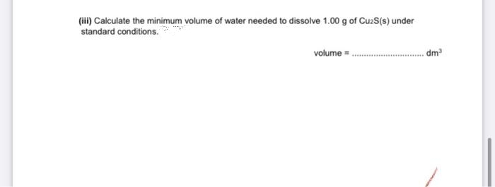 (i) Calculate the minimum volume of water needed to dissolve 1.00 g of CuaS(s) under
standard conditions.
volume =
dm
