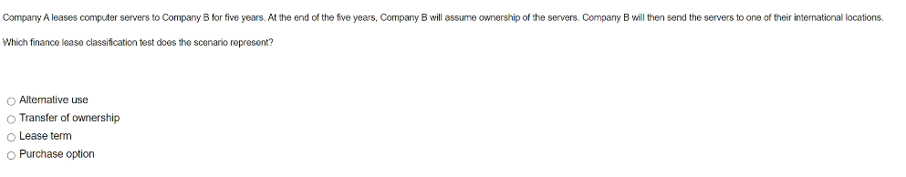 Company A leases computer servers to Company B for five years. At the end of the five years, Company B will assume ownership of the servers. Company B will then send the servers to one of their international locations.
Which finance lease classification test does the scenario represent?
O Alternative use
O Transfer of ownership
O Lease term
O Purchase option