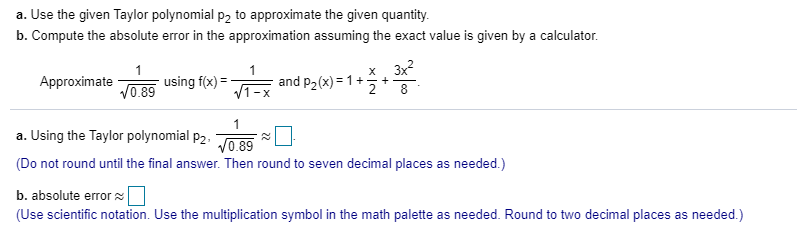 Approximate
using f(x) =
V0.89
and
a. Using the Taylor polynomial p2.
V0.89
(Do not round until the final answer. Then round to seven decimal places as needed.)
b. absolute error
(Use scientific notation. Use the multiplication symbol in the math palette as needed. Round to two decimal places as needed.)
