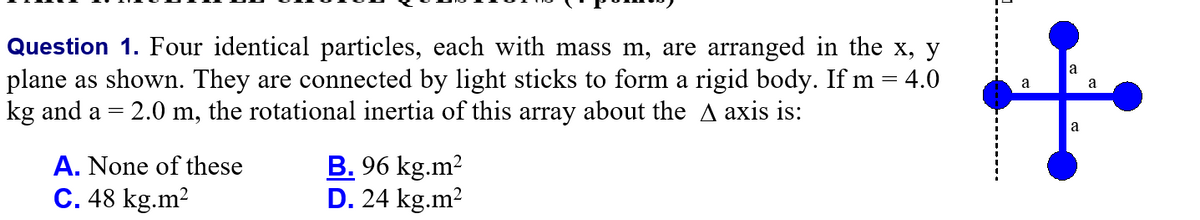 Question 1. Four identical particles, each with mass m, are arranged in the x, y
plane as shown. They are connected by light sticks to form a rigid body. If m
kg and a = 2.0 m, the rotational inertia of this array about the A axis is:
a
4.0
a
a
A. None of these
C. 48 kg.m2
B. 96 kg.m2
D. 24 kg.m?
