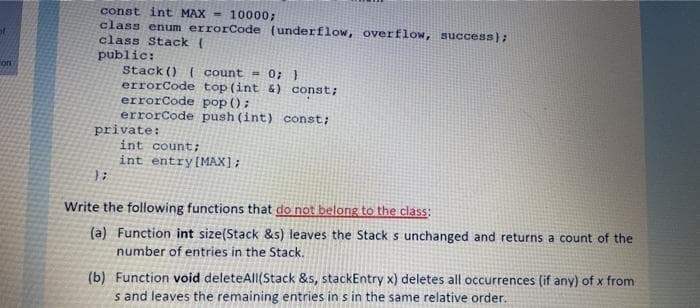 const int MAX = 10000;
class enum errorCode (underflow, overflow, success);
class Stack (
public:
Stack () ({ count = 0; }
errorCode top(int &) const;
errorCode pop ();
errorCode push (int) const;
private:
int count;
on
int entry[MAX];
Write the following functions that do not belong to the class:
(a) Function int size(Stack &s) leaves the Stack s unchanged and returns a count of the
number of entries in the Stack,
(b) Function void deleteAll(Stack &s, stackEntry x) deletes all occurrences (if any) of x from
s and leaves the remaining entries in s in the same relative order.
