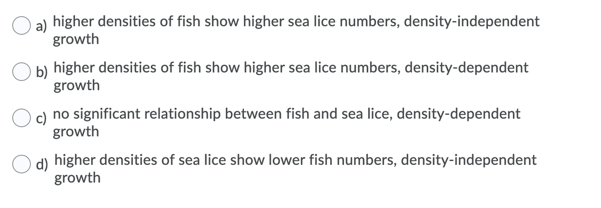 a) higher densities of fish show higher sea lice numbers, density-independent
growth
b) higher densities of fish show higher sea lice numbers, density-dependent
growth
c) no significant relationship between fish and sea lice, density-dependent
growth
d) higher densities of sea lice show lower fish numbers, density-independent
growth
