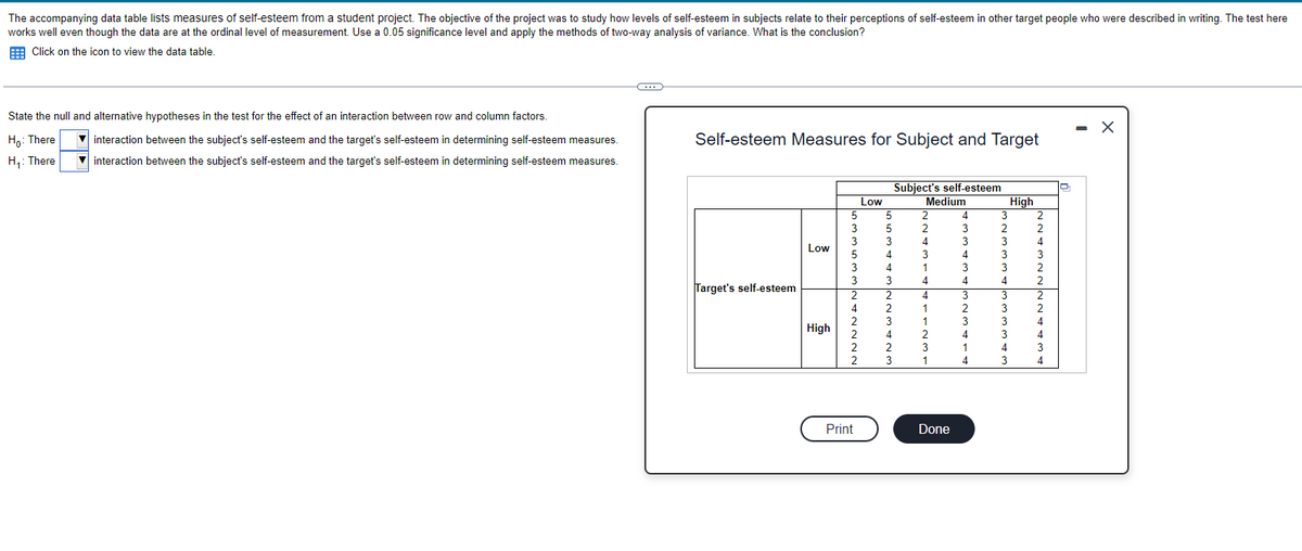 The accompanying data table lists measures of self-esteem from a student project. The objective of the project was to study how levels of self-esteem in subjects relate to their perceptions of self-esteem in other target people who were described in writing. The test here
works well even though the data are at the ordinal level of measurement. Use a 0.05 significance level and apply the methods of two-way analysis of variance. What is the conclusion?
Click on the icon to view the data table.
State the null and alternative hypotheses in the test for the effect of an interaction between row and column factors.
Ho: There
interaction between the subject's self-esteem and the target's self-esteem in determining self-esteem measures.
interaction between the subject's self-esteem and the target's self-esteem in determining self-esteem measures.
H₁: There
G
Self-esteem Measures for Subject and Target
Target's self-esteem
Low
High
5
3
3
3
5
3
3
3
3
2
1
4
Print
Low
5
3
^
4
1
3
2
4
Subject's self-esteem
Medium
2
2
3
1
1
4
1
2
3
Done
3
3
3
^
3
2
3
4
3
1
3
3
3
3
4
3
High
2
2
4
3
2
2
2
4
3
4