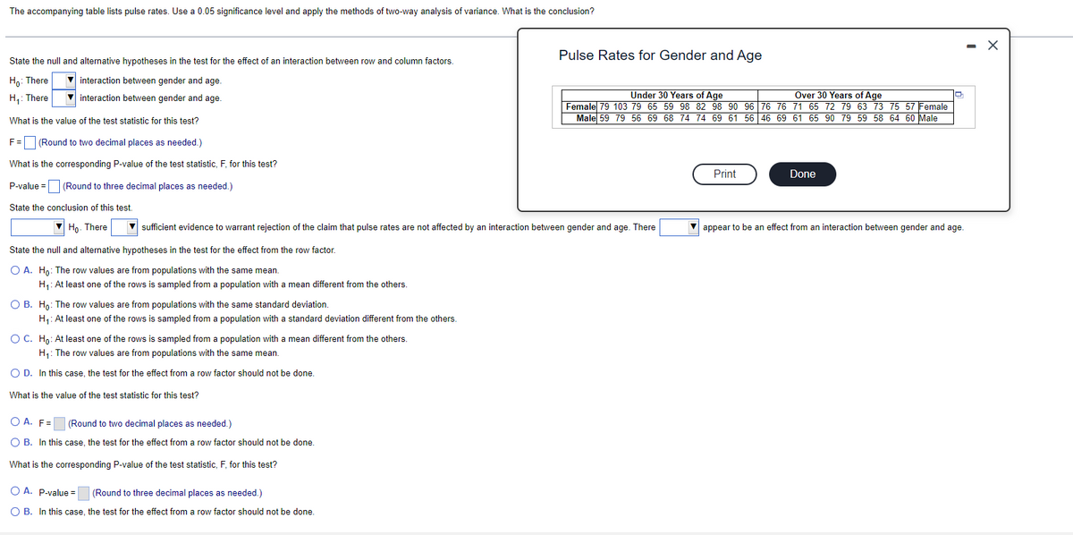 The accompanying table lists pulse rates. Use a 0.05 significance level and apply the methods of two-way analysis of variance. What is the conclusion?
State the null and alternative hypotheses in the test for the effect of an interaction between row and column factors.
Ho: There
interaction between gender and age.
H₁: There
interaction between gender and age.
What is the value of the test statistic for this test?
O B. Ho: The row values are from populations with the same standard deviation.
H₁: At least one of the rows is sampled from a population with a standard deviation different from the others.
F= (Round to two decimal places as needed.)
What is the corresponding P-value of the test statistic, F, for this test?
P-value =
(Round to three decimal places as needed.)
State the conclusion of this test.
Ho. There
sufficient evidence to warrant rejection of the claim that pulse rates are not affected by an interaction between gender and age. There
State the null and alternative hypotheses in the test for the effect from the row factor.
O A. Ho: The row values are from populations with the same mean.
H₁: At least one of the rows is sampled from a population with a mean different from the others.
O C. Ho: At least one of the rows is sampled from a population with a mean different from the others.
H₁: The row values are from populations with the same mean.
O D. In this case, the test for the effect from a row factor should not be done.
What is the value of the test statistic for this test?
OA. F=
(Round to two decimal places as needed.)
O B. In this case, the test for the effect from a row factor should not be done.
What is the corresponding P-value of the test statistic, F, for this test?
Pulse Rates for Gender and Age
O A. P-value =
(Round to three decimal places as needed.)
O B. In this case, the test for the effect from a row factor should not be done.
Under 30 Years of Age
Over 30 Years of Age
Female 79 103 79 65 59 98 82 98 90 96 76 76 71 65 72 79 63 73 75 57 Female
Male 59 79 56 69 68 74 74 69 61 56 46 69 61 65 90 79 59 58 64 60 Male
Print
Done
appear to be an effect from an interaction between gender and age.
-
X