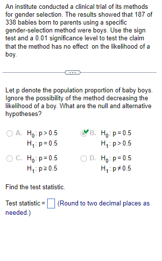 An institute conducted a clinical trial of its methods
for gender selection. The results showed that 187 of
338 babies born to parents using a specific
gender-selection method were boys. Use the sign
test and a 0.01 significance level to test the claim
that the method has no effect on the likelihood of a
boy.
Let p denote the population proportion of baby boys.
Ignore the possibility of the method decreasing the
likelihood of a boy. What are the null and alternative
hypotheses?
OA. Ho:p>0.5
H₁: p=0.5
OC. Ho: p=0.5
H₁: p20.5
B. Ho: p=0.5
H₁: p > 0.5
D. Ho: p=0.5
H₁: p=0.5
Find the test statistic.
Test statistic = (Round to two decimal places as
needed.)