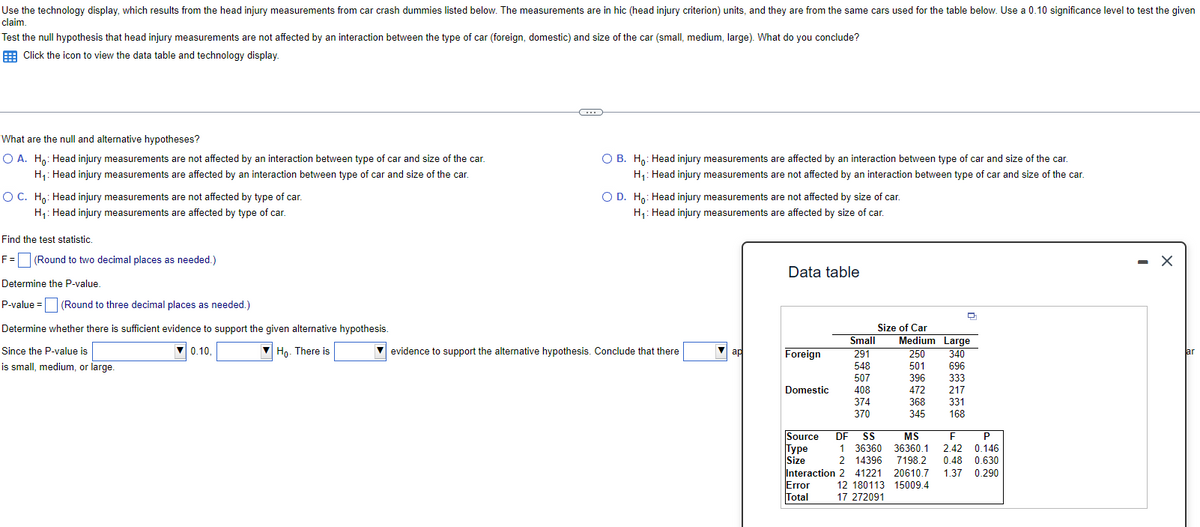 Use the technology display, which results from the head injury measurements from car crash dummies listed below. The measurements are in hic (head injury criterion) units, and they are from the same cars used for the table below. Use a 0.10 significance level to test the given
claim.
Test the null hypothesis that head injury measurements are not affected by an interaction between the type of car (foreign, domestic) and size of the car (small, medium, large). What do you conclude?
Click the icon to view the data table and technology display.
What are the null and alternative hypotheses?
O A. Ho: Head injury measurements are not affected by an interaction between type of car and size of the car.
H₁: Head injury measurements are affected by an interaction between type of car and size of the car.
O C. Ho: Head injury measurements are not affected by type of car.
H₁: Head injury measurements are affected by type of car.
Find the test statistic.
F =
(Round to two decimal places as needed.)
Determine the P-value.
P-value = (Round to three decimal places as needed.)
Determine whether there is sufficient evidence to support the given alternative hypothesis.
Since the P-value is
0.10.
Ho. There is
is small, medium, or large.
O B. Ho: Head injury measurements are affected by an interaction between type of car and size of the car.
H₁: Head injury measurements are not affected by an interaction between type of car and size of the car.
O D. Ho: Head injury measurements are not affected by size of car.
H₁: Head injury measurements are affected by size of car.
evidence to support the alternative hypothesis. Conclude that there
ap
Data table
Size of Car
Small Medium Large
291
250 340
548
501 696
EITH
507
396 333
Domestic
408
472 217
374
368 331
370
345 168
Source DF
MS
F
Type 1 36360 36360.1 2.42 0.146
Size
2 14396 7198.2 0.48 0.630
1.37 0.290
Interaction 2 41221 20610.7
Error
12 180113 15009.4
Total
17 272091
Foreign
D
P
X
ar