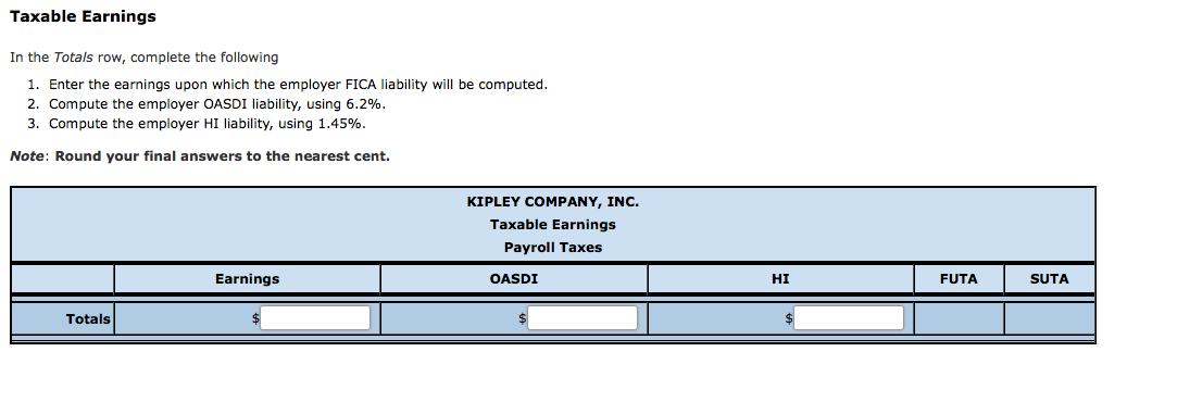 Taxable Earnings
In the Totals row, complete the following
1. Enter the earnings upon which the employer FICA liability will be computed.
2. Compute the employer OASDI liability, using 6.2%.
3. Compute the employer HI liability, using 1.45%.
Note: Round your final answers to the nearest cent.
KIPLEY COMPANY, INC.
Taxable Earnings
Payroll Taxes
Earnings
OASDI
HI
FUTA
SUTA
Totals
