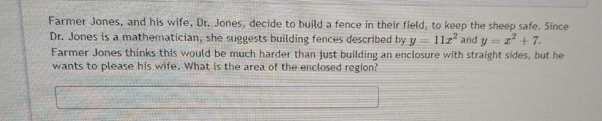 Farmer Jones, and his wife, Dr. Jones, decide to build a fence in their field, to keep the sheep safe. Since
Dr. Jones is a mathematician, she suggests building fences described by y
Farmer Jones thinks this would be much harder than just building an enclosure with straight sides, but he
wants to please his wife, What is the area of the onclosed reglon?
112 and y T+7.
