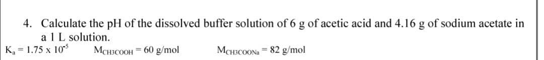 4. Calculate the pH of the dissolved buffer solution of 6 g of acetic acid and 4.16 g of sodium acetate in
a 1L solution.
K, = 1.75 x 105
MCH3COOH = 60 g/mol
MCH3COONA = 82 g/mol
