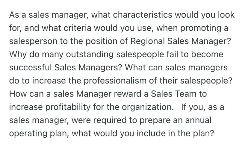 As a sales manager, what characteristics would you look
for, and what criteria would you use, when promoting a
salesperson to the position of Regional Sales Manager?
Why do many outstanding salespeople fail to become
successful Sales Managers? What can sales managers
do to increase the professionalism of their salespeople?
How can a sales Manager reward a Sales Team to
increase profitability for the organization. If you, as a
sales manager, were required to prepare an annual
operating plan, what would you include in the plan?
