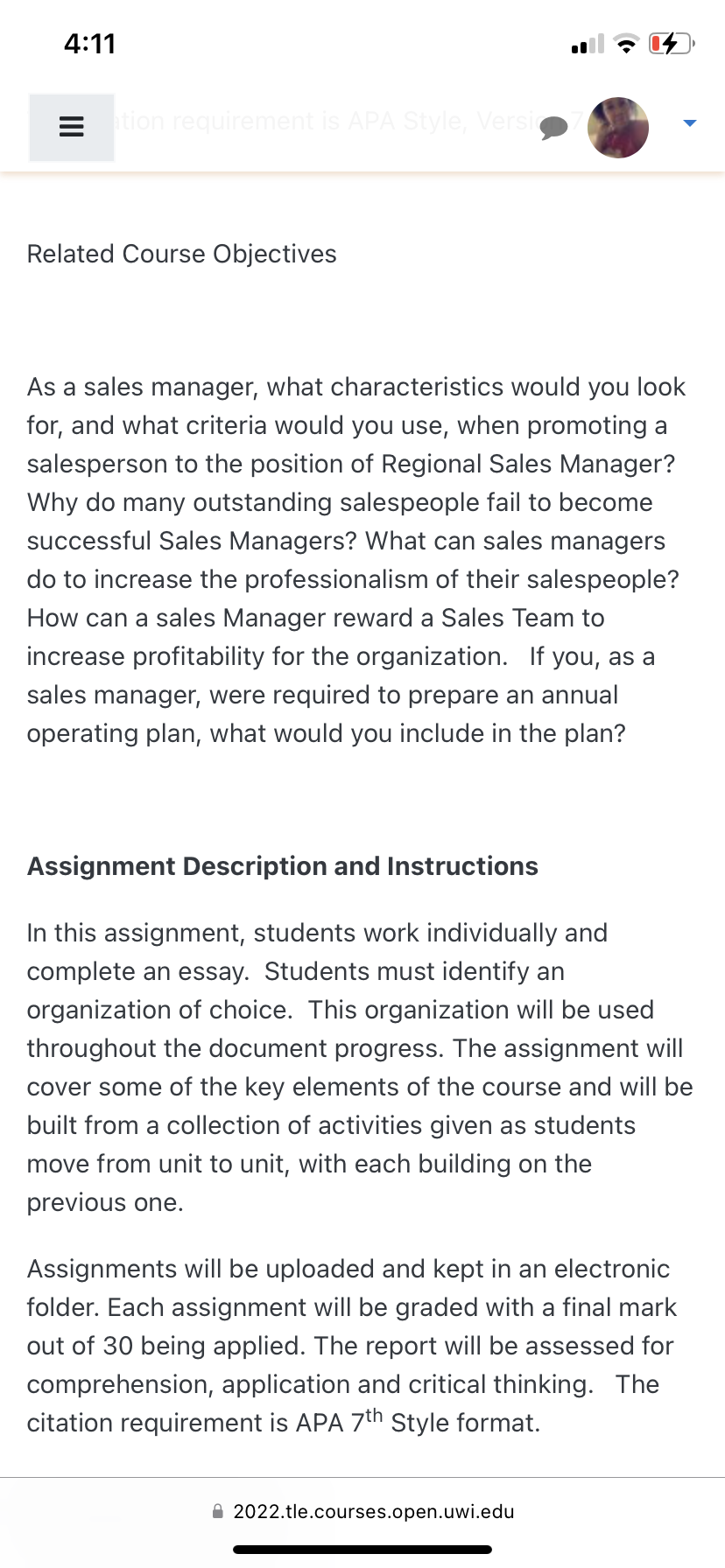 4:11
Eation requirement is APA Style, Versic
Related Course Objectives
As a sales manager, what characteristics would you look
for, and what criteria would you use, when promoting a
salesperson to the position of Regional Sales Manager?
Why do many outstanding salespeople fail to become
successful Sales Managers? What can sales managers
do to increase the professionalism of their salespeople?
How can a sales Manager reward a Sales Team to
increase profitability for the organization. If you, as a
sales manager, were required to prepare an annual
operating plan, what would you include in the plan?
Assignment Description and Instructions
In this assignment, students work individually and
complete an essay. Students must identify an
organization of choice. This organization will be used
throughout the document progress. The assignment will
cover some of the key elements of the course and will be
built from a collection of activities given as students
move from unit to unit, with each building on the
previous one.
Assignments will be uploaded and kept in an electronic
folder. Each assignment will be graded with a final mark
out of 30 being applied. The report will be assessed for
comprehension, application and critical thinking. The
citation requirement is APA 7th Style format.
2022.tle.courses.open.uwi.edu