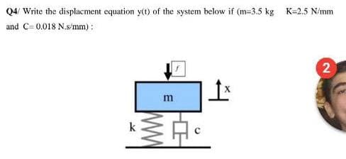 Q4/ Write the displacment equation y(t) of the system below if (m=3.5 kg K=2.5 N/mm
and C= 0.018 N.s/mm) :
2
m
k
