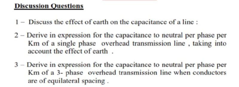 Discussion Questions
1- Discuss the effect of earth on the capacitance of a line :
2 - Derive in expression for the capacitance to neutral per phase per
Km of a single phase overhead transmission line , taking into
account the effect of earth.
3 - Derive in expression for the capacitance to neutral per phase per
Km of a 3- phase overhead transmission line when conductors
are of equilateral spacing .
