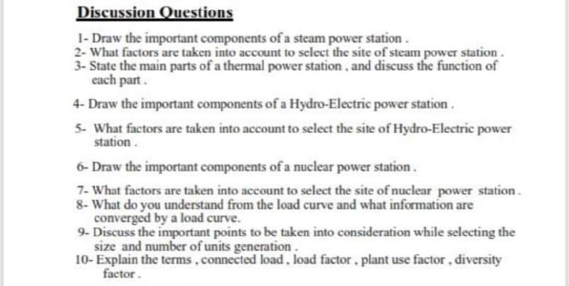 Discussion Questions
1- Draw the important components of a steam power station.
2- What factors are taken into account to select the site of steam power station.
3- State the main parts of a thermal power station, and discuss the function of
each part.
4- Draw the important components of a Hydro-Electric power station.
5- What factors are taken into account to select the site of Hydro-Electric power
station.
6- Draw the important components of a nuclear power station.
7- What factors are taken into account to select the site of nuclear power station.
8- What do you understand from the load curve and what information are
converged by a load curve.
9- Discuss the important points to be taken into consideration while selecting the
size and number of units generation.
10- Explain the terms, connected load, load factor, plant use factor, diversity
factor.

