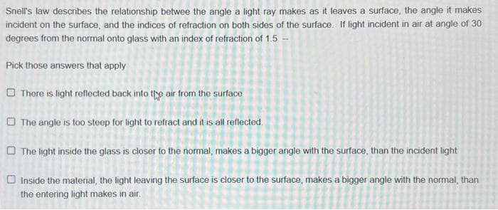 Snell's law describes the relationship betwee the angle a light ray makes as it leaves a surface, the angle it makes
incident on the surface, and the indices of refraction on both sides of the surface. If light incident in air at angle of 30
degrees from the normal onto glass with an index of refraction of 1.5 -
Pick those answers that apply
There is light reflected back into the air from the surface
The angle is too steep for light to refract and it is all reflected.
The light inside the glass is closer to the normal, makes a bigger angle with the surface, than the incident light
Inside the material, the light leaving the surface is closer to the surface, makes a bigger angle with the normal, than
the entering light makes in air.