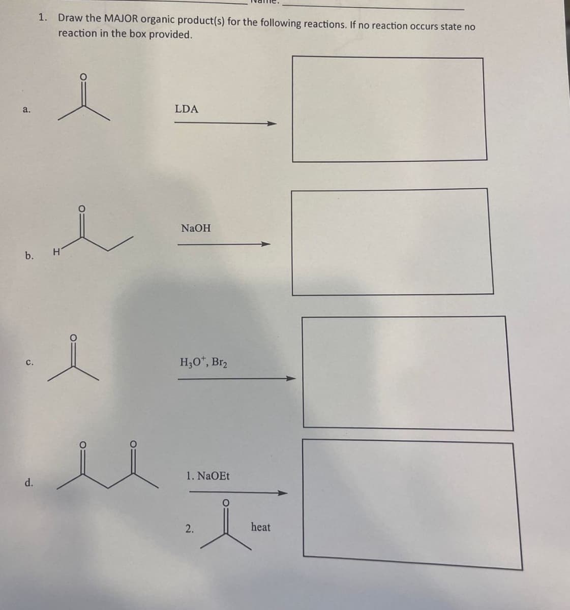 a.
1. Draw the MAJOR organic product(s) for the following reactions. If no reaction occurs state no
reaction in the box provided.
d.
e
b. H
l
LDA
NaOH
H3O+*, Br₂
1. NaOEt
JE
2.
heat