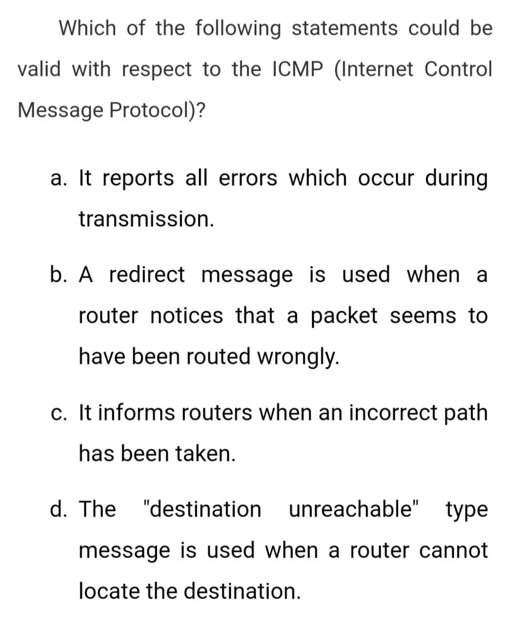 Which of the following statements could be
valid with respect to the ICMP (Internet Control
Message Protocol)?
a. It reports all errors which occur during
transmission.
b. A redirect message is used when a
router notices that a packet seems to
have been routed wrongly.
c. It informs routers when an incorrect path
has been taken.
d. The "destination unreachable" type
message is used when a router cannot
locate the destination.