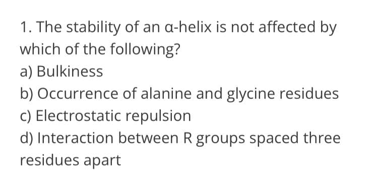 1. The stability of an a-helix is not affected by
which of the following?
a) Bulkiness
b) Occurrence of alanine and glycine residues
c) Electrostatic repulsion
d) Interaction between R groups spaced three
residues apart