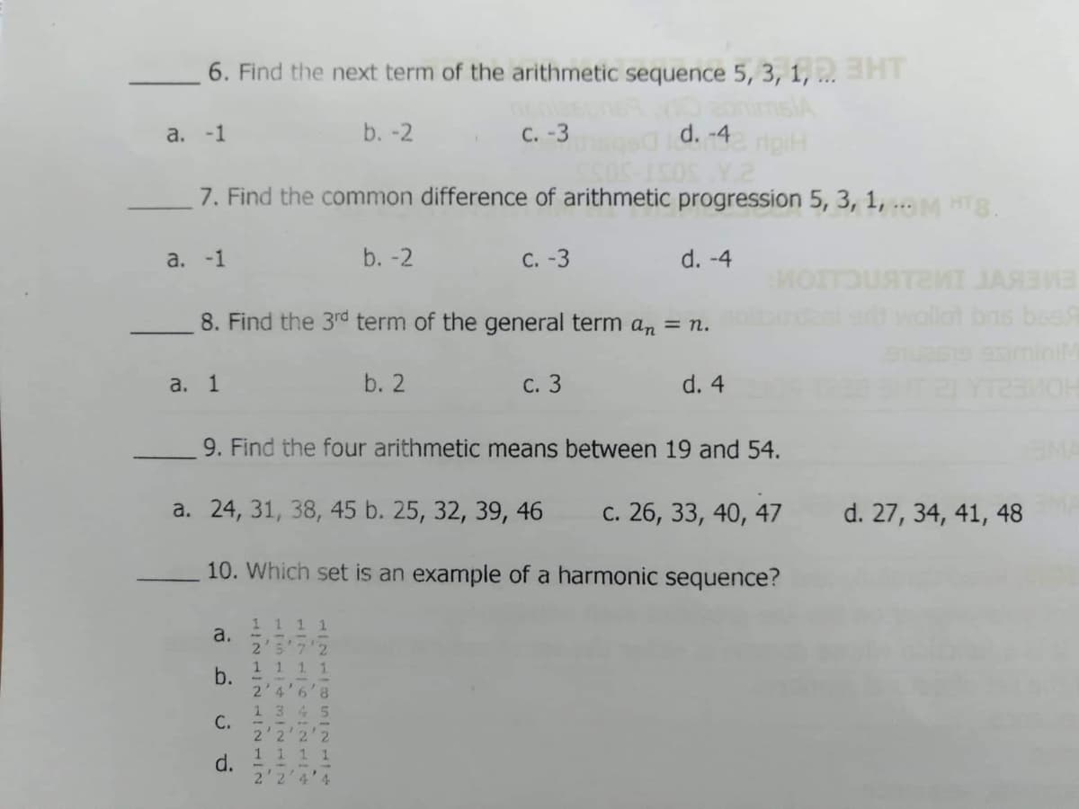 6. Find the next term of the arithmetic sequence 5, 3, 1, ..HT
b. -2
с. -3
d. -4 rigiH
а. -1
7. Find the common difference of arithmetic progression 5, 3, 1, ... HTg.
a. -1
b. -2
с. -3
d. -4
8. Find the 3rd term of the general term an = n.
ar wollot bns beaR
EMEKVT IML
а. 1
b. 2
С. 3
d. 4
9. Find the four arithmetic means between 19 and 54.
a. 24, 31, 38, 45 b. 25, 32, 39, 46
c. 26, 33, 40, 47
d. 27, 34, 41, 48
10. Which set is an example of a harmonic sequence?
1 1 11
a.
2'5'7'2
1 1 1 1
b.
2'4'6'8
1 3 45
C.
2'2'2'2
1 1 1 1
d.
2'2'4'4
