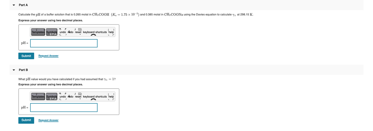 Part A
Calculate the pH of a buffer solution that is 0.265 molal in CH3COOH (K₂ = 1.75 x 10-5) and 0.385 molal in CH3COONa using the Davies equation to calculate + at 298.15 K.
Express your answer using two decimal places.
pH =
,
Templates Symbols undo redo reset keyboard shortcuts 'help'
help!
AS
1
r
Submit
Request Answer
Part B
What pH value would you have calculated if you had assumed that 7+ = 1?
Express your answer using two decimal places.
pH =
help
r
Templates Symbols undo redo reset keyboard shortcuts help
ASA
1
Submit
Request Answer