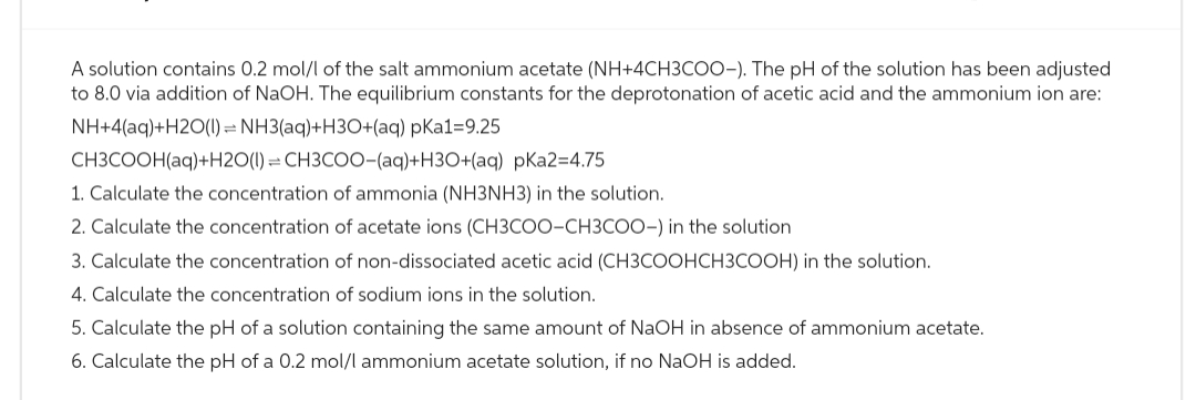 A solution contains 0.2 mol/l of the salt ammonium acetate (NH+4CH3COO-). The pH of the solution has been adjusted
to 8.0 via addition of NaOH. The equilibrium constants for the deprotonation of acetic acid and the ammonium ion are:
NH+4(aq)+H2O(l) = NH3(aq)+H3O+(aq) pKa1=9.25
CH3COOH(aq)+H2O(1)= CH3COO-(aq)+H3O+(aq) pKa2=4.75
1. Calculate the concentration of ammonia (NH3NH3) in the solution.
2. Calculate the concentration of acetate ions (CH3COO-CH3COO-) in the solution.
3. Calculate the concentration of non-dissociated acetic acid (CH3COOHCH3COOH) in the solution.
4. Calculate the concentration of sodium ions in the solution.
5. Calculate the pH of a solution containing the same amount of NaOH in absence of ammonium acetate.
6. Calculate the pH of a 0.2 mol/l ammonium acetate solution, if no NaOH is added.