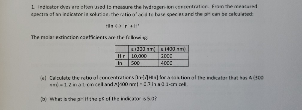 1. Indicator dyes are often used to measure the hydrogen-ion concentration. From the measured
spectra of an indicator in solution, the ratio of acid to base species and the pH can be calculated:
Hin In + H*
The molar extinction coefficients are the following:
Hin
E (300 nm)
10,000
E (400 nm)
2000
In
500
4000
(a) Calculate the ratio of concentrations [In-]/[HIn] for a solution of the indicator that has A (300
nm) = 1.2 in a 1-cm cell and A(400 nm) = 0.7 in a 0.1-cm cell.
(b) What is the pH if the pK of the indicator is 5.0?